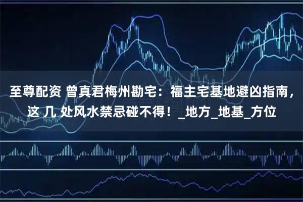 至尊配资 曾真君梅州勘宅：福主宅基地避凶指南，这 几 处风水禁忌碰不得！_地方_地基_方位