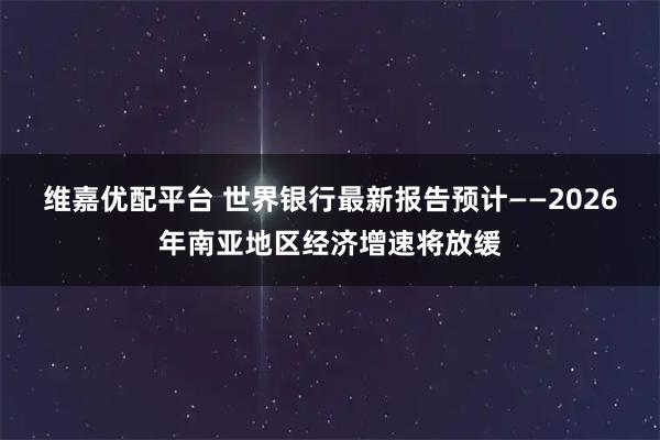维嘉优配平台 世界银行最新报告预计——2026年南亚地区经济增速将放缓