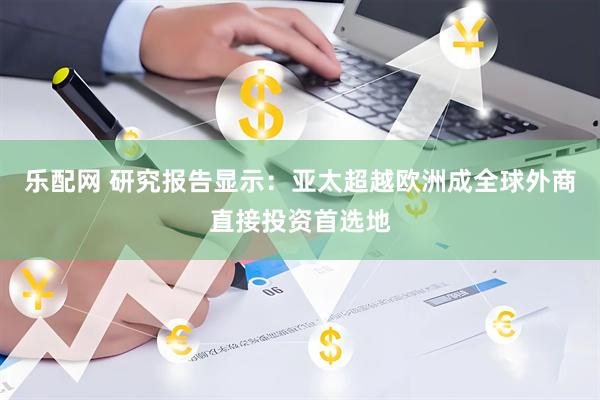 乐配网 研究报告显示：亚太超越欧洲成全球外商直接投资首选地
