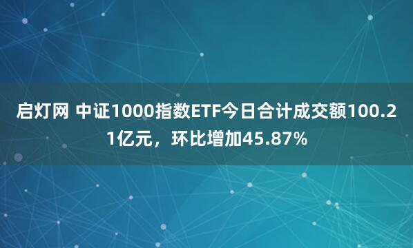 启灯网 中证1000指数ETF今日合计成交额100.21亿元，环比增加45.87%