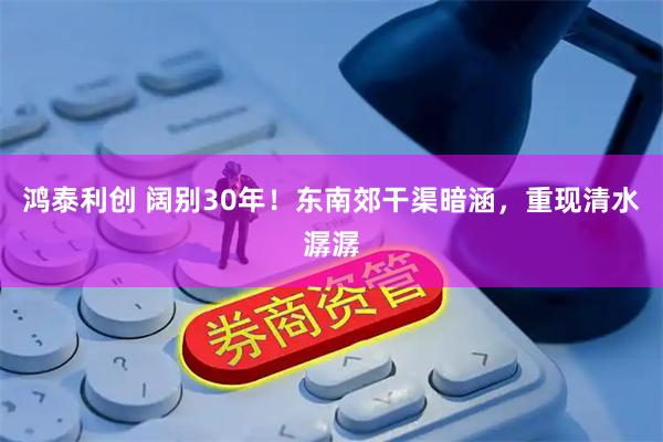 鸿泰利创 阔别30年！东南郊干渠暗涵，重现清水潺潺