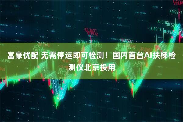 富豪优配 无需停运即可检测！国内首台AI扶梯检测仪北京投用