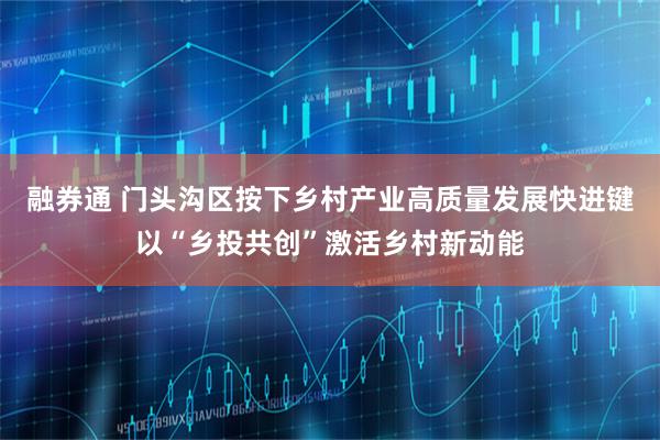 融券通 门头沟区按下乡村产业高质量发展快进键以“乡投共创”激活乡村新动能