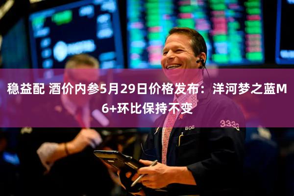 稳益配 酒价内参5月29日价格发布：洋河梦之蓝M6+环比保持不变