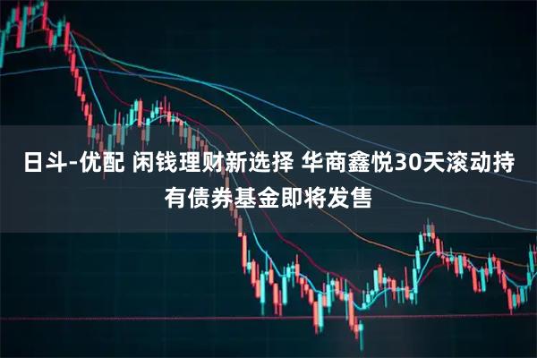 日斗-优配 闲钱理财新选择 华商鑫悦30天滚动持有债券基金即将发售